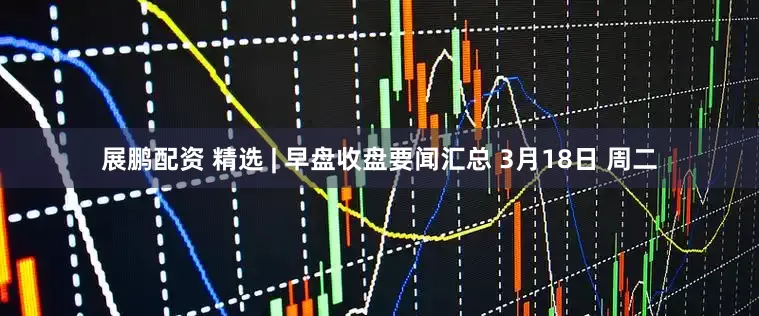展鹏配资 精选 | 早盘收盘要闻汇总 3月18日 周二