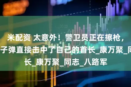 米配资 太意外！警卫员正在擦枪，突然走火，子弹直接击中了自己的首长_康万聚_同志_八路军