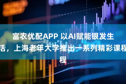富农优配APP 以AI赋能银发生活，上海老年大学推出一系列精彩课程
