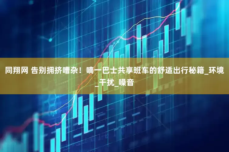 同翔网 告别拥挤嘈杂！嘀一巴士共享班车的舒适出行秘籍_环境_干扰_噪音