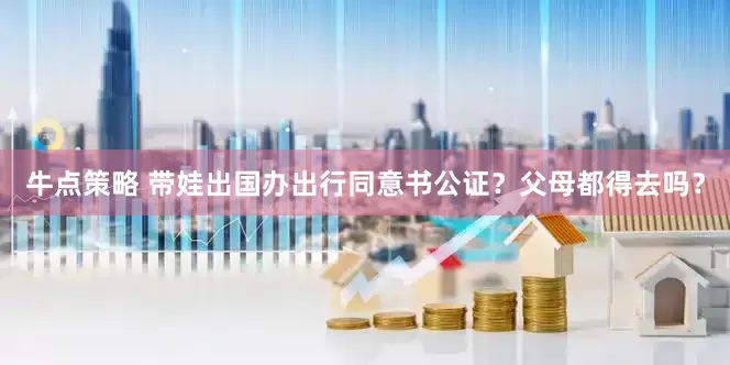 牛点策略 带娃出国办出行同意书公证？父母都得去吗？