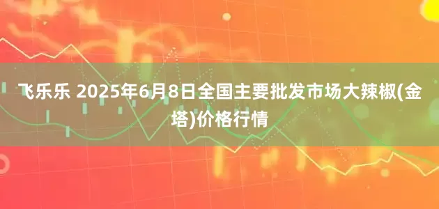 飞乐乐 2025年6月8日全国主要批发市场大辣椒(金塔)价格行情