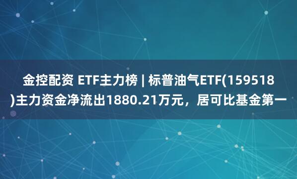 金控配资 ETF主力榜 | 标普油气ETF(159518)主力资金净流出1880.21万元，居可比基金第一