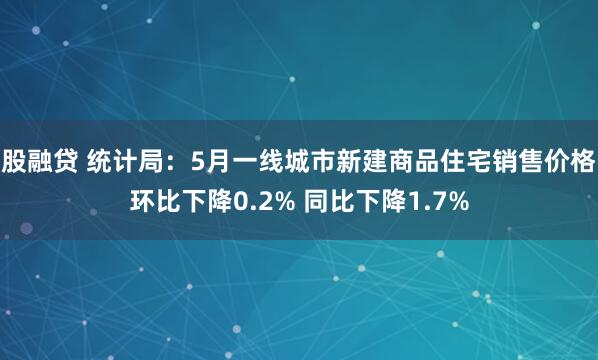 股融贷 统计局：5月一线城市新建商品住宅销售价格环比下降0.2% 同比下降1.7%