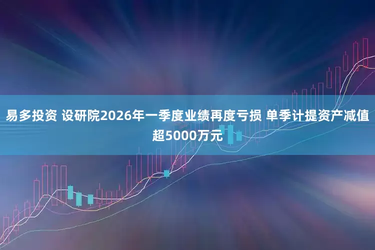 易多投资 设研院2026年一季度业绩再度亏损 单季计提资产减值超5000万元