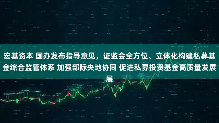 宏基资本 国办发布指导意见，证监会全方位、立体化构建私募基金综合监管体系 加强部际央地协同 促进私募投资基金高质量发展