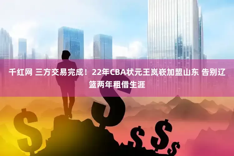 千红网 三方交易完成！22年CBA状元王岚嵚加盟山东 告别辽篮两年租借生涯